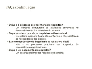 FAQs continuação
∙ O que é o processo de engenharia de requisitos?
Um conjunto estruturado de atividades envolvidas no
desenvolvimento dos requisitos do sistema
∙ O que acontece quando os requisitos estão errados?
Os sistema atrasam, ficam não confiáveis e não satisfazem
as necessidades dos clientes.
∙ Existe um processo de engenharia de requisitos ideal?
Não - os processos precisam ser adaptados às
necessidades organizacionais.
∙ O que é um documento de requisitos?
Um descrição formal dos requisitos do sistema.
 