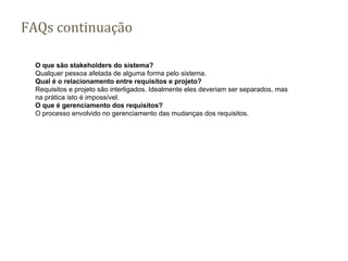 FAQs continuação
O que são stakeholders do sistema?
Qualquer pessoa afetada de alguma forma pelo sistema.
Qual é o relacionamento entre requisitos e projeto?
Requisitos e projeto são interligados. Idealmente eles deveriam ser separados, mas
na prática isto é impossível.
O que é gerenciamento dos requisitos?
O processo envolvido no gerenciamento das mudanças dos requisitos.
 