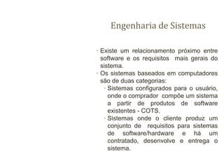 Engenharia de Sistemas
∙ Existe um relacionamento próximo entre
software e os requisitos mais gerais do
sistema.
∙ Os sistemas baseados em computadores
são de duas categorias:
∙ Sistemas configurados para o usuário,
onde o comprador compõe um sistema
a partir de produtos de software
existentes - COTS.
∙ Sistemas onde o cliente produz um
conjunto de requisitos para sistemas
de software/hardware e há um
contratado, desenvolve e entrega o
sistema.
 