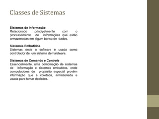 Classes de Sistemas
Sistemas de Informação
Relacionado principalmente com o
processamento de informações que estão
armazenadas em algum banco de dados.
Sistemas Embutidos
Sistemas onde o software é usado como
controlador de um sistema de hardware.
Sistemas de Comando e Controle
Essencialmente, uma combinação de sistemas
de informação e sistemas embutidos, onde
computadores de propósito especial provêm
informação que é coletada, armazenada e
usada para tomar decisões.
 