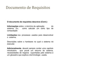 Documento de Requisitos
O documento de requisitos descreve (Cont.):
Informações sobre o domínio da aplicação do
sistema; Ex.: como calcular um certo tipo de
computação
Limitações nos processos usados para desenvolver
o sistema;
Descrições sobre o hardware no qual o sistema irá
executar.
Adicionalmente, deverá sempre conter uma capítulo
introdutório que provê um resumo do sistema,
necessidades de negócio suportadas pelo sistema e
um glossário que explica a terminologia usada.
 