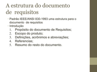 A estrutura do documento
de requisitos
∙ Padrão IEEE/ANSI 830-1993 uma estrutura para o
documento de requisitos
∙ Introdução
1. Propósito do documento de Requisitos;
2. Escopo do produto;
3. Definições, acrônimos e abreviações;
4. Referencias;
5. Resumo do resto do documento.
 
