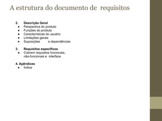 A estrutura do documento de requisitos
2. Descrição Geral
● Perspectiva do produto
● Funções do produto
● Características do usuário
● Limitações gerais
● Suposições e dependências
3. Requisitos específicos
● Cobrem requisitos funcionais,
não-funcionais e interface.
4. Apêndices
● Índice
 