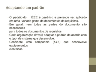 Adaptando um padrão
∙ O padrão do IEEE é genérico e pretende ser aplicado
em uma variada gama de documentos de requisitos.
∙ Em geral, nem todas as partes do documento são
necessárias
para todos os documentos de requisitos.
∙ Cada organização deverá adaptar o padrão de acordo com
o tipo de sistema que desenvolve.
∙ Considere uma companhia (XYZ) que desenvolve
equipamentos
científicos.
 