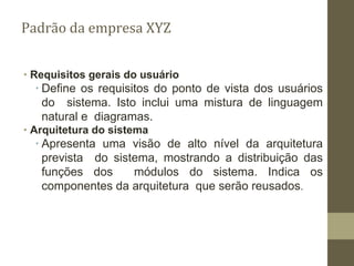 ∙ Requisitos gerais do usuário
∙ Define os requisitos do ponto de vista dos usuários
do sistema. Isto inclui uma mistura de linguagem
natural e diagramas.
∙ Arquitetura do sistema
∙ Apresenta uma visão de alto nível da arquitetura
prevista do sistema, mostrando a distribuição das
funções dos módulos do sistema. Indica os
componentes da arquitetura que serão reusados.
Padrão da empresa XYZ
 