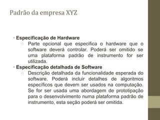 ∙ Especificação de Hardware
○ Parte opcional que especifica o hardware que o
software deverá controlar. Poderá ser omitido se
uma plataforma padrão de instrumento for ser
utilizada.
∙ Especificação detalhada de Software
○ Descrição detalhada da funcionalidade esperada do
software. Poderá incluir detalhes de algoritmos
específicos que devem ser usados na computação.
Se for ser usada uma abordagem de prototipação
para o desenvolvimento numa plataforma padrão de
instrumento, esta seção poderá ser omitida.
Padrão da empresa XYZ
 