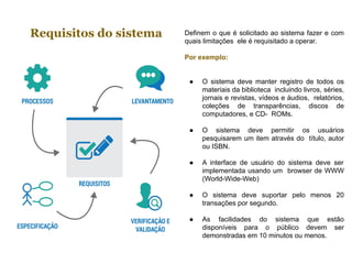 Requisitos do sistema Definem o que é solicitado ao sistema fazer e com
quais limitações ele é requisitado a operar.
Por exemplo:
● O sistema deve manter registro de todos os
materiais da biblioteca incluindo livros, séries,
jornais e revistas, vídeos e áudios, relatórios,
coleções de transparências, discos de
computadores, e CD- ROMs.
● O sistema deve permitir os usuários
pesquisarem um item através do título, autor
ou ISBN.
● A interface de usuário do sistema deve ser
implementada usando um browser de WWW
(World-Wide-Web)
● O sistema deve suportar pelo menos 20
transações por segundo.
● As facilidades do sistema que estão
disponíveis para o público devem ser
demonstradas em 10 minutos ou menos.
 