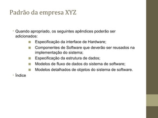 ∙ Quando apropriado, os seguintes apêndices poderão ser
adicionados:
■ Especificação da interface de Hardware;
■ Componentes de Software que deverão ser reusados na
implementação do sistema;
■ Especificação da estrutura de dados;
■ Modelos de fluxo de dados do sistema de software;
■ Modelos detalhados de objetos do sistema de software.
∙ Índice
Padrão da empresa XYZ
 