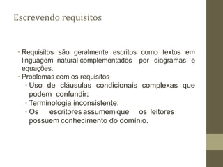 Escrevendo requisitos
∙ Requisitos são geralmente escritos como textos em
linguagem natural complementados por diagramas e
equações.
∙ Problemas com os requisitos
∙ Uso de cláusulas condicionais complexas que
podem confundir;
∙ Terminologia inconsistente;
∙ Os escritores assumem que os leitores
possuem conhecimento do domínio.
 