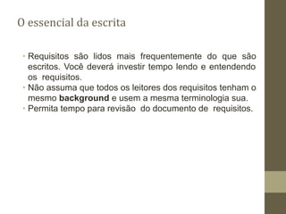 O essencial da escrita
∙ Requisitos são lidos mais frequentemente do que são
escritos. Você deverá investir tempo lendo e entendendo
os requisitos.
∙ Não assuma que todos os leitores dos requisitos tenham o
mesmo background e usem a mesma terminologia sua.
∙ Permita tempo para revisão do documento de requisitos.
 