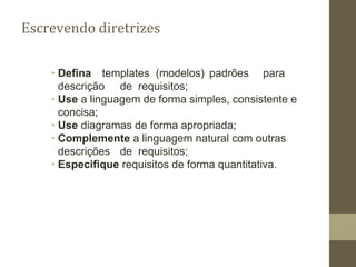 Escrevendo diretrizes
∙ Defina templates (modelos) padrões para
descrição de requisitos;
∙ Use a linguagem de forma simples, consistente e
concisa;
∙ Use diagramas de forma apropriada;
∙ Complemente a linguagem natural com outras
descrições de requisitos;
∙ Especifique requisitos de forma quantitativa.
 