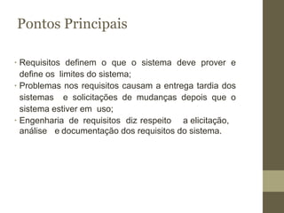 Pontos Principais
∙ Requisitos definem o que o sistema deve prover e
define os limites do sistema;
∙ Problemas nos requisitos causam a entrega tardia dos
sistemas e solicitações de mudanças depois que o
sistema estiver em uso;
∙ Engenharia de requisitos diz respeito a elicitação,
análise e documentação dos requisitos do sistema.
 