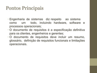 ∙ Engenharia de sistemas diz respeito ao sistema
como um todo, incluindo hardware, software e
processos operacionais;
∙ O documento de requisitos é a especificação definitiva
para os clientes, engenheiros e gerentes;
∙ O documento de requisitos deve incluir um resumo,
glossário, definição de requisitos funcionais e limitações
operacionais.
Pontos Principais
 