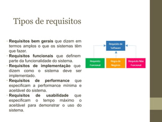 Tipos de requisitos
∙ Requisitos bem gerais que dizem em
termos amplos o que os sistemas têm
que fazer.
∙ Requisitos funcionais que definem
parte da funcionalidade do sistema.
∙ Requisitos de implementação que
dizem como o sistema deve ser
implementado.
∙ Requisitos de performance que
especificam a performance mínima e
aceitável do sistema.
∙ Requisitos de usabilidade que
especificam o tempo máximo o
aceitável para demonstrar o uso do
sistema.
 