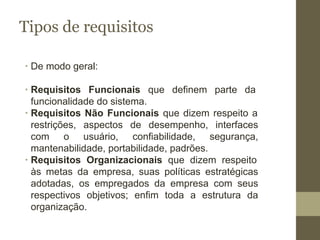 Tipos de requisitos
∙ De modo geral:
∙ Requisitos Funcionais que definem parte da
funcionalidade do sistema.
∙ Requisitos Não Funcionais que dizem respeito a
restrições, aspectos de desempenho, interfaces
com o usuário, confiabilidade, segurança,
mantenabilidade, portabilidade, padrões.
∙ Requisitos Organizacionais que dizem respeito
às metas da empresa, suas políticas estratégicas
adotadas, os empregados da empresa com seus
respectivos objetivos; enfim toda a estrutura da
organização.
 