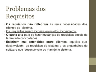 Problemas dos
Requisitos
∙ Os requisitos não refletirem as reais necessidades dos
clientes do sistema.
∙ Os requisitos serem inconsistentes e/ou incompletos.
∙ O custo alto para se fazer mudanças de requisitos depois de
terem sido concordados.
∙ Existirem mal entendidos entre clientes, aqueles que
desenvolvem os requisitos do sistema e os engenheiros de
software que desenvolvem ou mantêm o sistema.
 