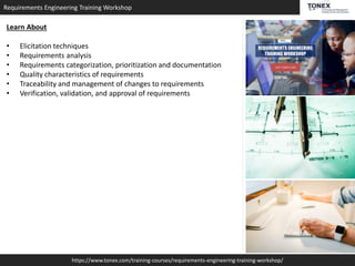 Requirements Engineering Training Workshop
https://www.tonex.com/training-courses/requirements-engineering-training-workshop/
Learn About
• Elicitation techniques
• Requirements analysis
• Requirements categorization, prioritization and documentation
• Quality characteristics of requirements
• Traceability and management of changes to requirements
• Verification, validation, and approval of requirements
 