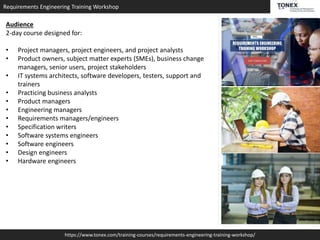 Requirements Engineering Training Workshop
https://www.tonex.com/training-courses/requirements-engineering-training-workshop/
Audience
2-day course designed for:
• Project managers, project engineers, and project analysts
• Product owners, subject matter experts (SMEs), business change
managers, senior users, project stakeholders
• IT systems architects, software developers, testers, support and
trainers
• Practicing business analysts
• Product managers
• Engineering managers
• Requirements managers/engineers
• Specification writers
• Software systems engineers
• Software engineers
• Design engineers
• Hardware engineers
 