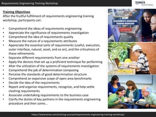 Requirements Engineering Training Workshop
https://www.tonex.com/training-courses/requirements-engineering-training-workshop/
Training Objectives
After the fruitful fulfillment of requirements engineering training
workshop, participants can:
• Comprehend the ideas of requirements engineering
• Appreciate the significance of requirements investigation
• Comprehend the idea of requirements quality
• Measure the nature of a requirements attributes
• Appreciate the essential sorts of requirements (useful, execution,
outer interface, natural, asset, and so on), and the criticalness of
these refinements.
• Separate different requirements from one another
• Apply the devices that set up a proficient technique for performing
• Alter the utilization of the systems of requirements investigation
• Comprehend the job of determination composing
• Perceive the standards of good determination structure
• Comprehend an expansive scope of open area benchmarks
• Decide the idea of the requirements
• Report and organize requirements, recognize, and help settle
clashing requirements
• Associate undertaking requirements to the business case
• Clarify the duties of key partners in the requirements engineering
procedure and then some…
 