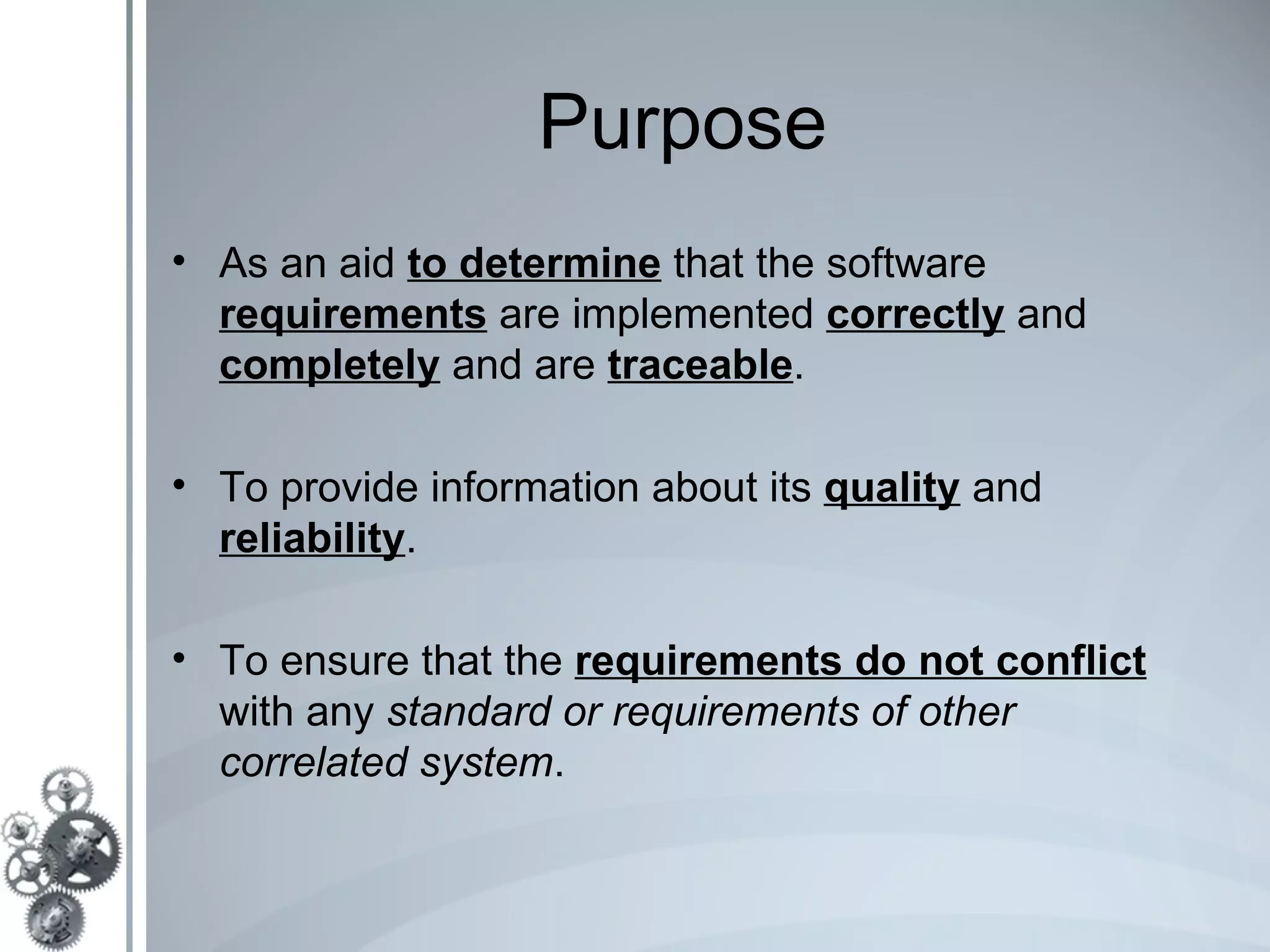 Purpose
• As an aid to determine that the software
  requirements are implemented correctly and
  completely and are traceable.

• To provide information about its quality and
  reliability.

• To ensure that the requirements do not conflict
  with any standard or requirements of other
  correlated system.
 