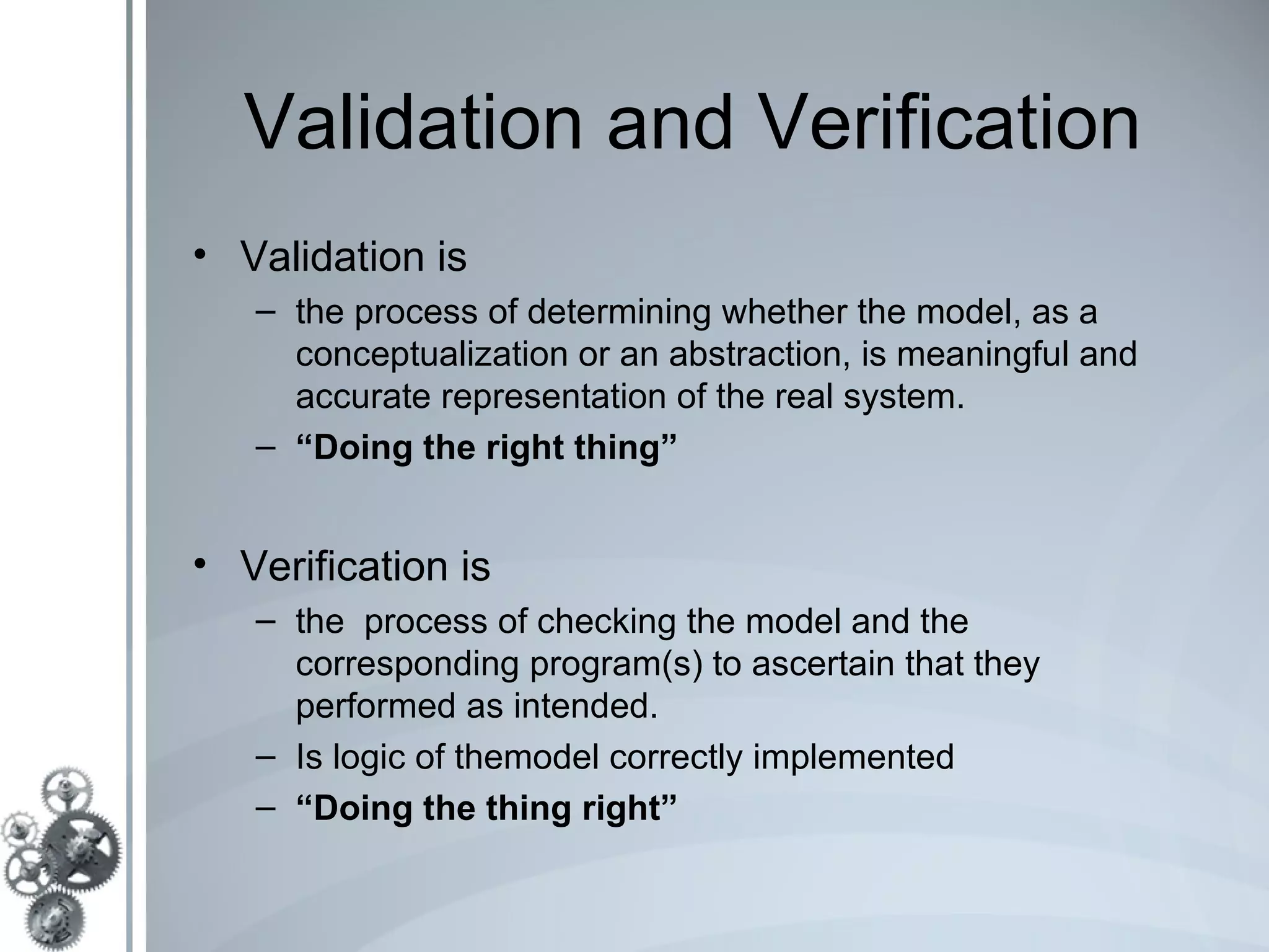 Validation and Verification
• Validation is
   – the process of determining whether the model, as a
     conceptualization or an abstraction, is meaningful and
     accurate representation of the real system.
   – “Doing the right thing”


• Verification is
   – the process of checking the model and the
     corresponding program(s) to ascertain that they
     performed as intended.
   – Is logic of themodel correctly implemented
   – “Doing the thing right”
 