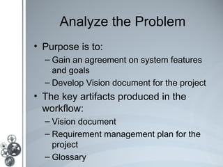 Analyze the Problem
• Purpose is to:
  – Gain an agreement on system features
    and goals
  – Develop Vision document for the project
• The key artifacts produced in the
  workflow:
  – Vision document
  – Requirement management plan for the
    project
  – Glossary
 