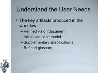 Understand the User Needs
• The key artifacts produced in the
  workflow:
  – Refined vision document
  – Initial Use case model
  – Supplementary specifications
  – Refined glossary
 