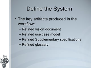 Define the System
• The key artifacts produced in the
  workflow:
  – Refined vision document
  – Refined use case model
  – Refined Supplementary specifications
  – Refined glossary
 