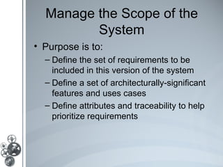 Manage the Scope of the
         System
• Purpose is to:
  – Define the set of requirements to be
    included in this version of the system
  – Define a set of architecturally-significant
    features and uses cases
  – Define attributes and traceability to help
    prioritize requirements
 