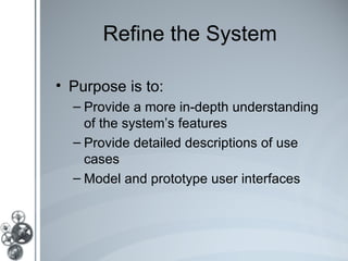 Refine the System

• Purpose is to:
  – Provide a more in-depth understanding
    of the system’s features
  – Provide detailed descriptions of use
    cases
  – Model and prototype user interfaces
 