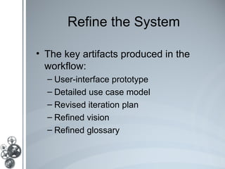 Refine the System

• The key artifacts produced in the
  workflow:
  – User-interface prototype
  – Detailed use case model
  – Revised iteration plan
  – Refined vision
  – Refined glossary
 