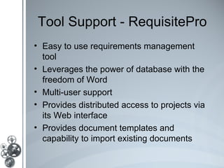 Tool Support - RequisitePro
• Easy to use requirements management
  tool
• Leverages the power of database with the
  freedom of Word
• Multi-user support
• Provides distributed access to projects via
  its Web interface
• Provides document templates and
  capability to import existing documents
 