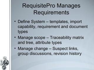 RequisitePro Manages
       Requirements
• Define System – templates, import
  capability, requirement and document
  types
• Manage scope – Traceability matrix
  and tree, attribute types
• Manage change – Suspect links,
  group discussions, revision history
 