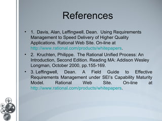 References
• 1. Davis, Alan, Leffingwell, Dean. Using Requirements
  Management to Speed Delivery of Higher Quality
  Applications. Rational Web Site. On-line at
  http://www.rational.com/products/whitepapers.
• 2. Kruchten, Philippe. The Rational Unified Process: An
  Introduction, Second Edition. Reading MA: Addison Wesley
  Longman, October 2000, pp.155-169.
• 3. Leffingwell, Dean. A Field Guide to Effective
  Requirements Management under SEI’s Capability Maturity
  Model.       Rational     Web       Site.     On-line   at
  http://www.rational.com/products/whitepapers.
 