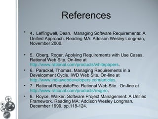 References
   .
• 4 Leffingwell, Dean. Managing Software Requirements: A
  Unified Approach. Reading MA: Addison Wesley Longman,
  November 2000.

• 5. Oberg, Roger. Applying Requirements with Use Cases.
  Rational Web Site. On-line at
  http://www.rational.com/products/whitepapers.
• 6. Parackel, Thomas. Managing Requirements in a
  Development Cycle. IWD Web Site. On-line at
  http://www.indiawebdevelopers.com/articles.
• 7. Rational RequisitePro. Rational Web Site. On-line at
  http://www.rational.com/products/reqpro.
• 8. Royce, Walker. Software Project Management: A Unified
  Framework. Reading MA: Addison Wesley Longman,
  December 1999, pp.118-124.
 