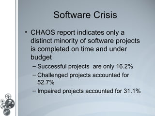 Software Crisis
• CHAOS report indicates only a
  distinct minority of software projects
  is completed on time and under
  budget
  – Successful projects are only 16.2%
  – Challenged projects accounted for
    52.7%
  – Impaired projects accounted for 31.1%
 