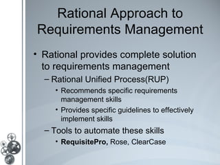 Rational Approach to
Requirements Management
• Rational provides complete solution
  to requirements management
  – Rational Unified Process(RUP)
    • Recommends specific requirements
      management skills
    • Provides specific guidelines to effectively
      implement skills
  – Tools to automate these skills
    • RequisitePro, Rose, ClearCase
 
