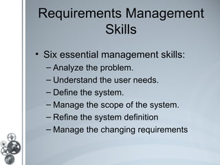 Requirements Management
         Skills
• Six essential management skills:
  – Analyze the problem.
  – Understand the user needs.
  – Define the system.
  – Manage the scope of the system.
  – Refine the system definition
  – Manage the changing requirements
 
