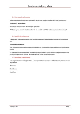 Requirements Everywhere
Sowmya Teja Page 3
5) Necessary Requirements
Requirements must be necessary and clearly support one of the original project goals or objectives.
Unnecessary requirement:
“We should be able to enter the employee eye color.”
***This is a great example of a time when the BA needs to ask, “Why is this requirement necessary?”
6) Feasible Requirements
The Business Analyst must be sure that all requirements are technologically possible for a reasonable
cost.
Unfeasible requirement:
“The system should automatically be updated when the government changes the withholding parameter
criteria.”
***Although this requirement may be technologically feasible, it would involve a complex interface with
an outside organization and may be very expensive. Is it a critical requirement?
7) Prioritized Requirements
Each requirement should be prioritized. Some organizations require one of the following phrases in each
requirement:
Must have
Should have
Could have
 