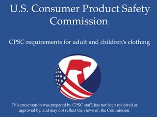 U.S. Consumer Product Safety
        Commission
CPSC requirements for adult and children’s clothing




This presentation was prepared by CPSC staff, has not been reviewed or
    approved by, and may not reflect the views of, the Commission.
 