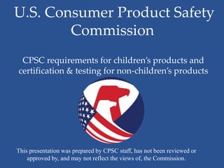 U.S. Consumer Product Safety
        Commission
 CPSC requirements for children’s products and
certification & testing for non-children’s products




This presentation was prepared by CPSC staff, has not been reviewed or
    approved by, and may not reflect the views of, the Commission.
 