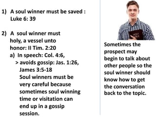 1) A soul winner must be saved :
Luke 6: 39
2) A soul winner must
holy, a vessel unto
honor: II Tim. 2:20
a) In speech: Col. 4:6,
> avoids gossip: Jas. 1:26,
James 3:5-18
Soul winners must be
very careful because
sometimes soul winning
time or visitation can
end up in a gossip
session.
Sometimes the
prospect may
begin to talk about
other people so the
soul winner should
know how to get
the conversation
back to the topic.
 