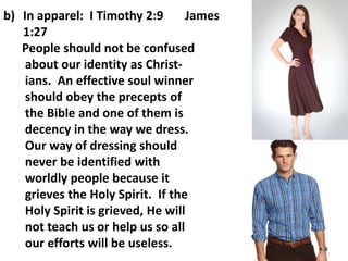 b) In apparel: I Timothy 2:9 James
1:27
People should not be confused
about our identity as Christ-
ians. An effective soul winner
should obey the precepts of
the Bible and one of them is
decency in the way we dress.
Our way of dressing should
never be identified with
worldly people because it
grieves the Holy Spirit. If the
Holy Spirit is grieved, He will
not teach us or help us so all
our efforts will be useless.
 