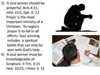 3) A soul winner should be
prayerful: Acts 4:31,
John 15:5, Eph. 6: 12
Prayer is the most
important ministry of a
Christian. To neglect
prayer is to fail in all
efforts. Soul winning
includes a spiritual
battle that can only be
won with God’s help.
4) A soul winner must be
knowledgeable of
Scripture. II Tim. 2:15
Heb. 10:25, I Peter 3: 15
 