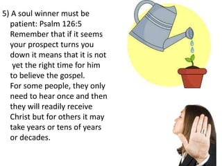 5) A soul winner must be
patient: Psalm 126:5
Remember that if it seems
your prospect turns you
down it means that it is not
yet the right time for him
to believe the gospel.
For some people, they only
need to hear once and then
they will readily receive
Christ but for others it may
take years or tens of years
or decades.
 