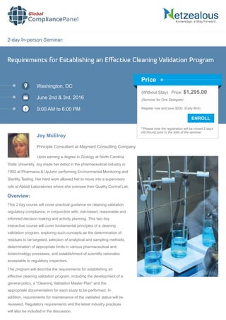 2-day In-person Seminar:
Knowledge, a Way Forward…
Requirements for Establishing an Eﬀective Cleaning Validation Program
Washington, DC
June 2nd & 3rd, 2016
9:00 AM to 6:00 PM
Joy McElroy
Principle Consultant at Maynard Consulting Company
Upon earning a degree in Zoology at North Carolina
State University, Joy made her debut in the pharmaceutical industry in
1992 at Pharmacia & UpJohn performing Environmental Monitoring and
Sterility Testing. Her hard work allowed her to move into a supervisory
role at Abbott Laboratories where she oversaw their Quality Control Lab.
Global
CompliancePanel
Overview:
This 2 day course will cover practical guidance on cleaning validation
regulatory compliance, in conjunction with, risk-based, reasonable and
informed decision making and activity planning. This two day
interactive course will cover fundamental principles of a cleaning
validation program, exploring such concepts as the determination of
residues to be targeted, selection of analytical and sampling methods,
determination of appropriate limits in various pharmaceutical and
biotechnology processes, and establishment of scientiﬁc rationales
acceptable to regulatory inspectors.
The program will describe the requirements for establishing an
effective cleaning validation program, including the development of a
general policy, a "Cleaning Validation Master Plan" and the
appropriate documentation for each study to be performed. In
addition, requirements for maintenance of the validated status will be
reviewed. Regulatory requirements and the latest industry practices
will also be included in the discussion.
(Without Stay) Price: $1,295.00
(Seminar for One Delegate)
Register now and save $200. (Early Bird)
**Please note the registration will be closed 2 days
(48 Hours) prior to the date of the seminar.
Price
 