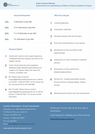 Global
CompliancePanel
www.globalcompliancepanel.com
Kindly get in touch with us for any help or
information.
Look forward to meeting you at the seminar
GlobalCompliancePanel
What You will get
Special price on future seminars by
GlobalCompliancePanel.
Networking with industry's top notch professionals
7
9
1 Learning Objectives
2 Participation certificates
Interactive sessions with the US expert
Post event email assistance to your queries.
Special price on future purchase of web
based trainings.
Special price on future consulting or expertise
services.
3
4
5
6
Seminar Kit – includes presentation handout,
ID card, brochure, trainings catalog, notepad
and pen.
8
Contact Information: Event Coordinator
NetZealous LLC, DBA GlobalComplianePanel
161 Mission Falls Lane, Suite 216,
Fremont, CA 94539, USA
Toll free: +1-800-447-9407
Fax: 302 288 6884
Email: support@globalcompliancepanel.com
10%
20%
25%
30%
2 Attendees to get offer
3 to 6 Attendees to get offer
7 to 10 Attendees to get offer
10+ Attendees to get offer
Group Participation
Payment Option
1 Credit Card: Use the Link to make Payment by
Visa/Master/American Express card click on the
register now link
2 Check: Kindly make the check payable to
NetZealous DBA GlobalCompliancePanel and
mailed to 161 Mission Falls Lane, Suite 216,
Fremont, CA 94539, USA
PO: Please drop an email to
support@globalcompliancepanel.com or call the
our toll free +1-800-447-9407 for the invoice and
you may fax the PO to 302 288 6884
Wire Transfer: Please drop an email to
support@globalcompliancepanel.com or call our
toll free +1-800-447-9407 for the wire transfer
information
3
4
2-day In-person Seminar:
Requirements for Establishing an Effective Cleaning Validation Program
 