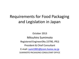 Requirements for Food Packaging
and Legislation in Japan
October 2013
Mitsuhiro Sumimoto
Registered Engineer(No.15790, IPEJ)
President & Chief Consultant
E-mail: sumi1901@jcom.home.ne.jp
SUMIMOTO PACKAGING CONSULTANT OFFICE
 