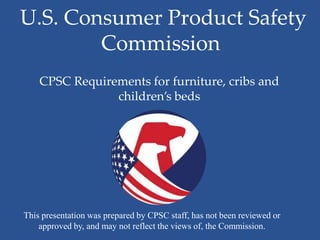 U.S. Consumer Product Safety
        Commission
    CPSC Requirements for furniture, cribs and
                children’s beds




This presentation was prepared by CPSC staff, has not been reviewed or
    approved by, and may not reflect the views of, the Commission.
 