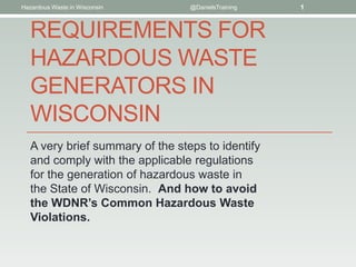 Hazardous Waste in Wisconsin      @DanielsTraining   1



   REQUIREMENTS FOR
   HAZARDOUS WASTE
   GENERATORS IN
   WISCONSIN
   A very brief summary of the steps to identify
   and comply with the applicable regulations
   for the generation of hazardous waste in
   the State of Wisconsin. And how to avoid
   the WDNR’s Common Hazardous Waste
   Violations.
 